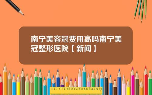 南宁美容冠费用高吗南宁美冠整形医院【新闻】