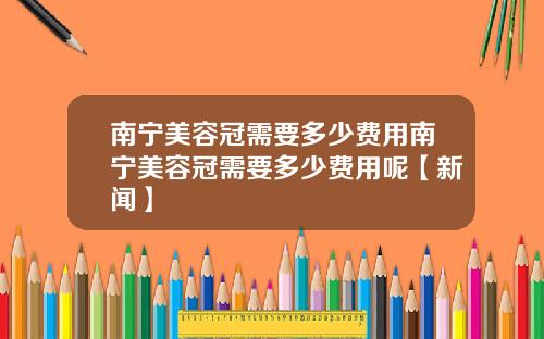 南宁美容冠需要多少费用南宁美容冠需要多少费用呢【新闻】