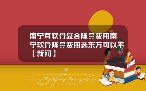 南宁耳软骨复合隆鼻费用南宁软骨隆鼻费用选东方可以不【新闻】