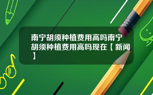 南宁胡须种植费用高吗南宁胡须种植费用高吗现在【新闻】
