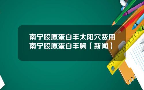 南宁胶原蛋白丰太阳穴费用南宁胶原蛋白丰胸【新闻】
