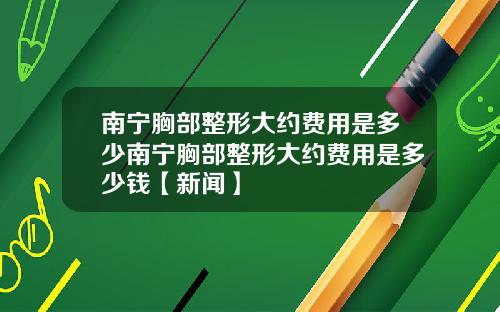 南宁胸部整形大约费用是多少南宁胸部整形大约费用是多少钱【新闻】