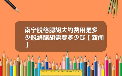 南宁脱络腮胡大约费用是多少脱络腮胡需要多少钱【新闻】