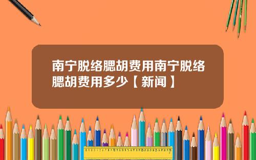 南宁脱络腮胡费用南宁脱络腮胡费用多少【新闻】