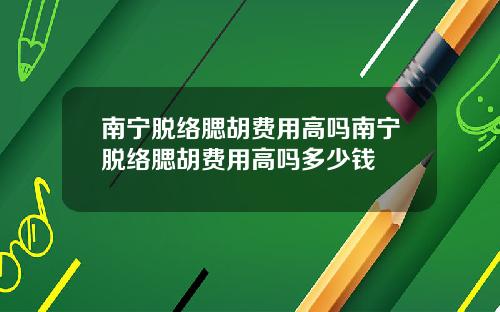 南宁脱络腮胡费用高吗南宁脱络腮胡费用高吗多少钱
