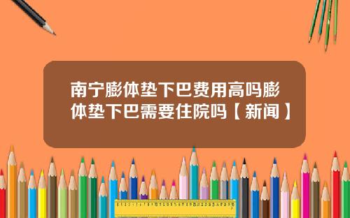 南宁膨体垫下巴费用高吗膨体垫下巴需要住院吗【新闻】
