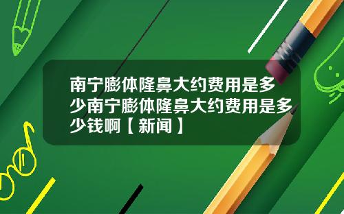 南宁膨体隆鼻大约费用是多少南宁膨体隆鼻大约费用是多少钱啊【新闻】
