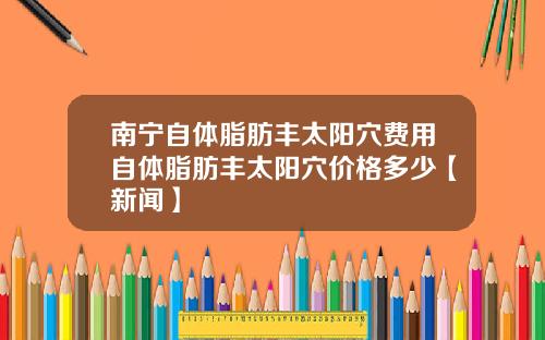 南宁自体脂肪丰太阳穴费用自体脂肪丰太阳穴价格多少【新闻】