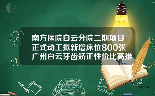 南方医院白云分院二期项目正式动工拟新增床位800张广州白云牙齿矫正性价比高推荐哪家医院