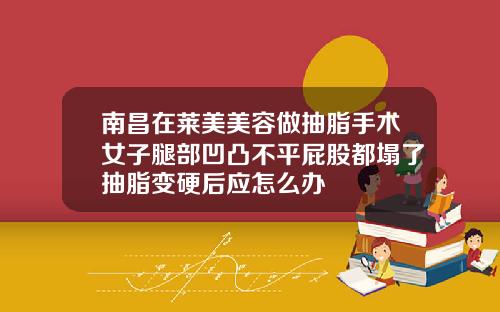 南昌在莱美美容做抽脂手术女子腿部凹凸不平屁股都塌了抽脂变硬后应怎么办