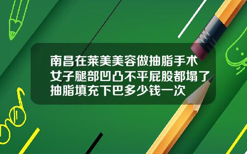 南昌在莱美美容做抽脂手术女子腿部凹凸不平屁股都塌了抽脂填充下巴多少钱一次