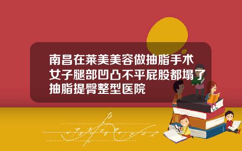 南昌在莱美美容做抽脂手术女子腿部凹凸不平屁股都塌了抽脂提臀整型医院