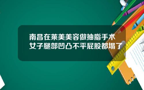 南昌在莱美美容做抽脂手术女子腿部凹凸不平屁股都塌了