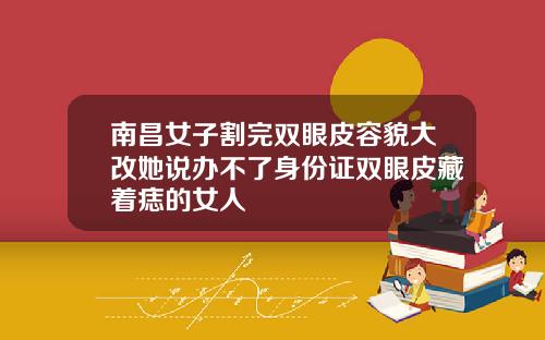 南昌女子割完双眼皮容貌大改她说办不了身份证双眼皮藏着痣的女人