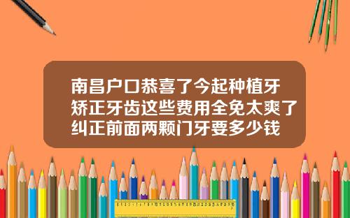 南昌户口恭喜了今起种植牙矫正牙齿这些费用全免太爽了纠正前面两颗门牙要多少钱
