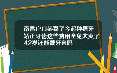 南昌户口恭喜了今起种植牙矫正牙齿这些费用全免太爽了42岁还能戴牙套吗