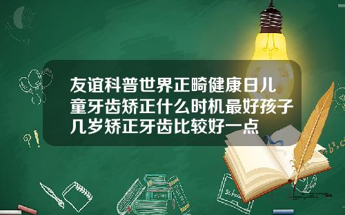 友谊科普世界正畸健康日儿童牙齿矫正什么时机最好孩子几岁矫正牙齿比较好一点
