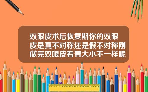 双眼皮术后恢复期你的双眼皮是真不对称还是假不对称刚做完双眼皮看着大小不一样呢
