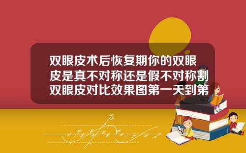 双眼皮术后恢复期你的双眼皮是真不对称还是假不对称割双眼皮对比效果图第一天到第七天