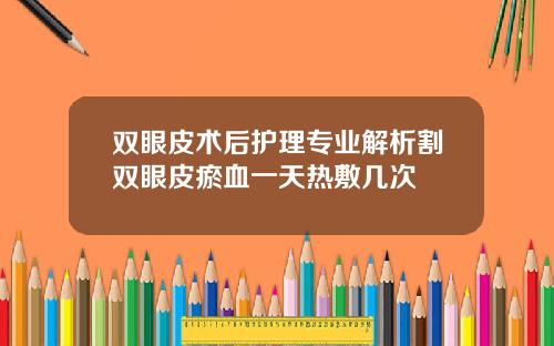 双眼皮术后护理专业解析割双眼皮瘀血一天热敷几次