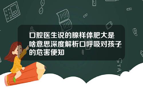 口腔医生说的腺样体肥大是啥意思深度解析口呼吸对孩子的危害便知