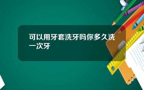 可以用牙套洗牙吗你多久洗一次牙