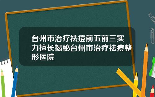 台州市治疗祛痘前五前三实力擅长揭秘台州市治疗祛痘整形医院