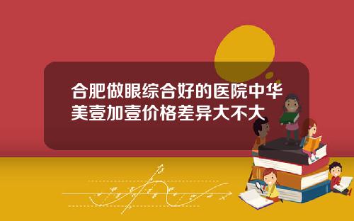 合肥做眼综合好的医院中华美壹加壹价格差异大不大