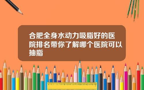 合肥全身水动力吸脂好的医院排名带你了解哪个医院可以抽脂