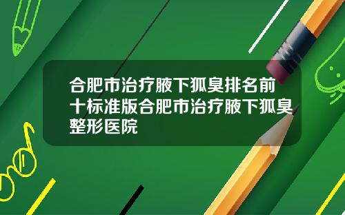 合肥市治疗腋下狐臭排名前十标准版合肥市治疗腋下狐臭整形医院