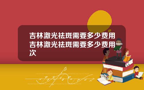 吉林激光祛斑需要多少费用吉林激光祛斑需要多少费用一次