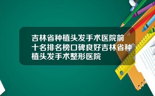 吉林省种植头发手术医院前十名排名榜口碑良好吉林省种植头发手术整形医院