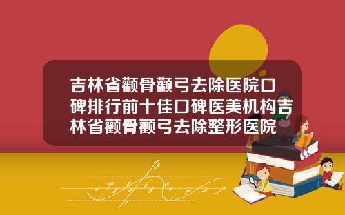吉林省颧骨颧弓去除医院口碑排行前十佳口碑医美机构吉林省颧骨颧弓去除整形医院