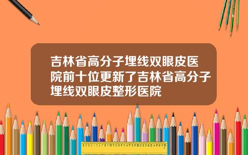 吉林省高分子埋线双眼皮医院前十位更新了吉林省高分子埋线双眼皮整形医院