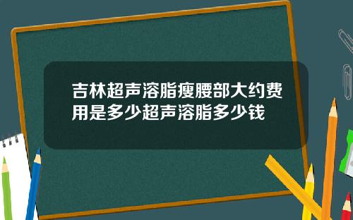 吉林超声溶脂瘦腰部大约费用是多少超声溶脂多少钱