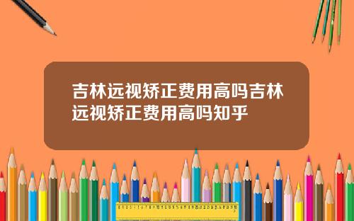 吉林远视矫正费用高吗吉林远视矫正费用高吗知乎