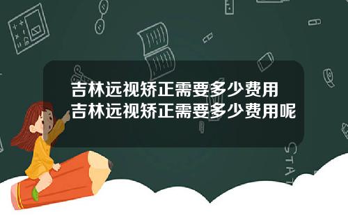 吉林远视矫正需要多少费用吉林远视矫正需要多少费用呢