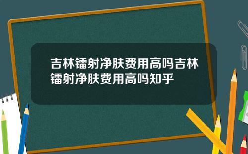 吉林镭射净肤费用高吗吉林镭射净肤费用高吗知乎