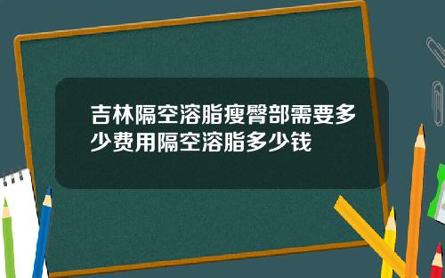 吉林隔空溶脂瘦臀部需要多少费用隔空溶脂多少钱