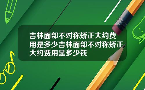 吉林面部不对称矫正大约费用是多少吉林面部不对称矫正大约费用是多少钱