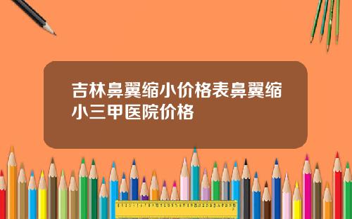 吉林鼻翼缩小价格表鼻翼缩小三甲医院价格