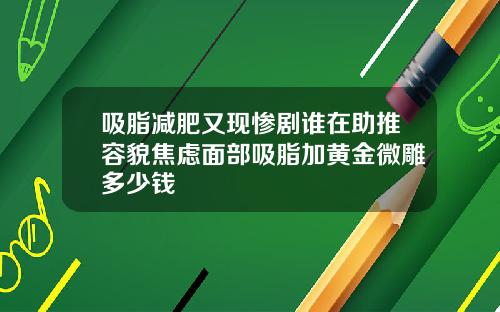 吸脂减肥又现惨剧谁在助推容貌焦虑面部吸脂加黄金微雕多少钱