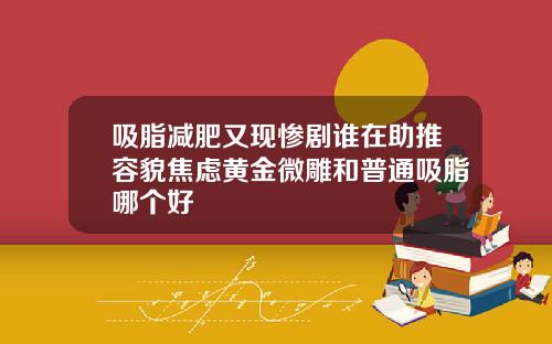 吸脂减肥又现惨剧谁在助推容貌焦虑黄金微雕和普通吸脂哪个好