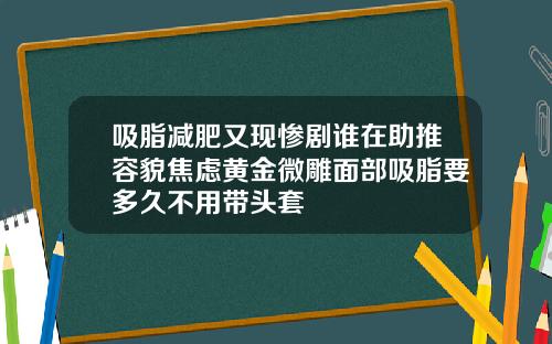 吸脂减肥又现惨剧谁在助推容貌焦虑黄金微雕面部吸脂要多久不用带头套
