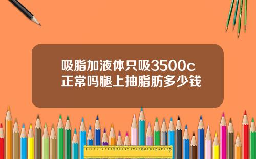 吸脂加液体只吸3500c正常吗腿上抽脂肪多少钱