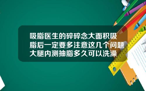 吸脂医生的碎碎念大面积吸脂后一定要多注意这几个问题大腿内测抽脂多久可以洗澡