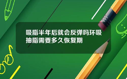 吸脂半年后就会反弹吗环吸抽脂需要多久恢复期