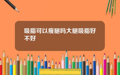 吸脂可以瘦腿吗大腿吸脂好不好
