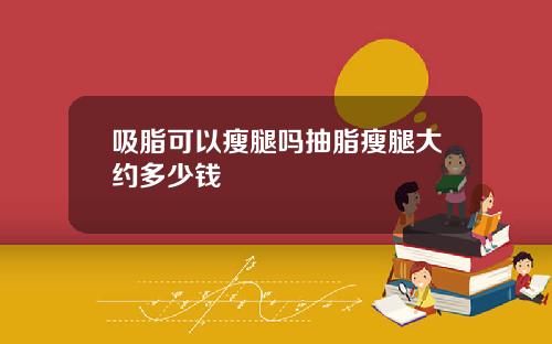 吸脂可以瘦腿吗抽脂瘦腿大约多少钱