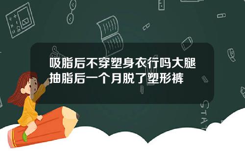 吸脂后不穿塑身衣行吗大腿抽脂后一个月脱了塑形裤